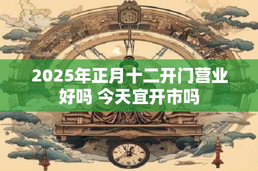 2025年正月十二开门营业好吗 今天宜开市吗