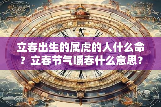 立春出生的属虎的人什么命？立春节气嚼春什么意思？