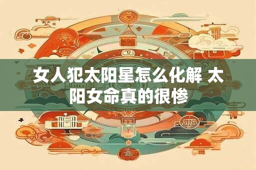 女人犯太阳星怎么化解 太阳女命真的很惨