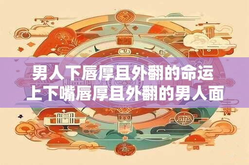 男人下唇厚且外翻的命运 上下嘴唇厚且外翻的男人面相