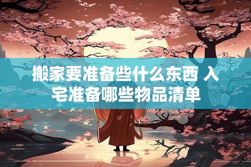 搬家要准备些什么东西 入宅准备哪些物品清单