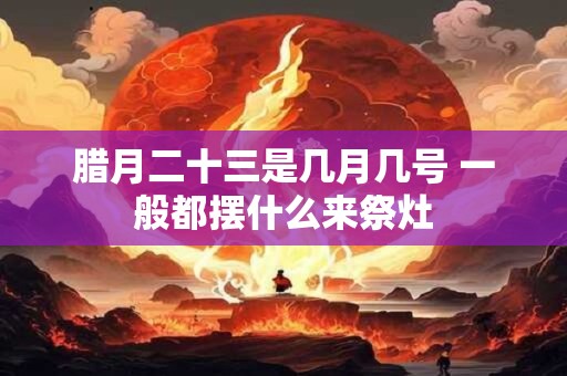 腊月二十三是几月几号 一般都摆什么来祭灶