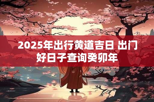 2025年出行黄道吉日 出门好日子查询癸卯年