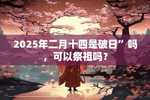 详细阅读:2025年二月十四是破日”吗,可以祭祖吗? 2025年二月十四是破日”吗,可以祭祖吗?