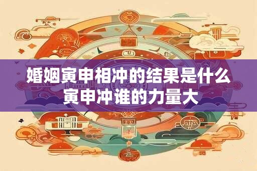 婚姻寅申相冲的结果是什么 寅申冲谁的力量大