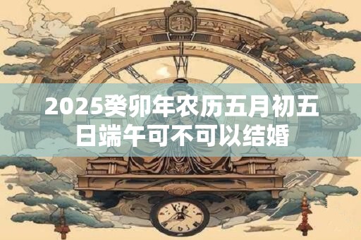 2025癸卯年农历五月初五日端午可不可以结婚