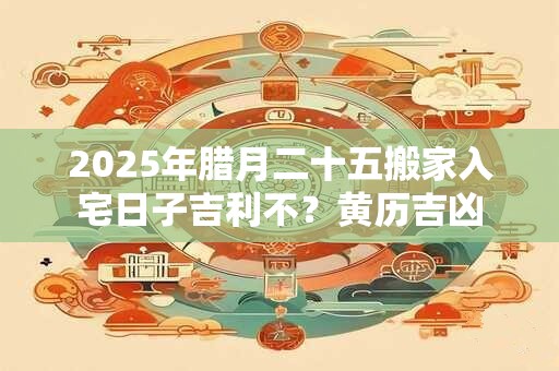 2025年腊月二十五搬家入宅日子吉利不？黄历吉凶