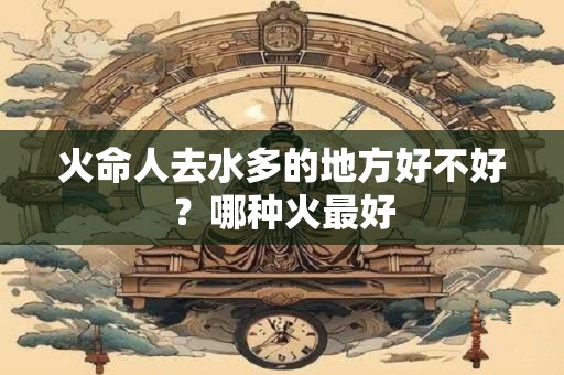 火命人去水多的地方好不好？哪种火最好