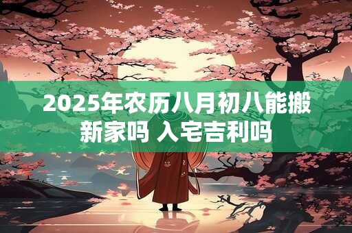 2025年农历八月初八能搬新家吗 入宅吉利吗