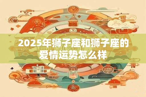 2025年狮子座和狮子座的爱情运势怎么样
