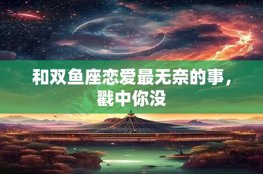和双鱼座恋爱最无奈的事，戳中你没