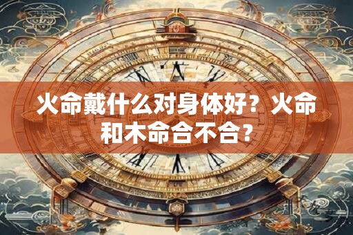火命戴什么对身体好？火命和木命合不合？