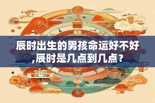 辰时出生的男孩命运好不好,辰时是几点到几点？