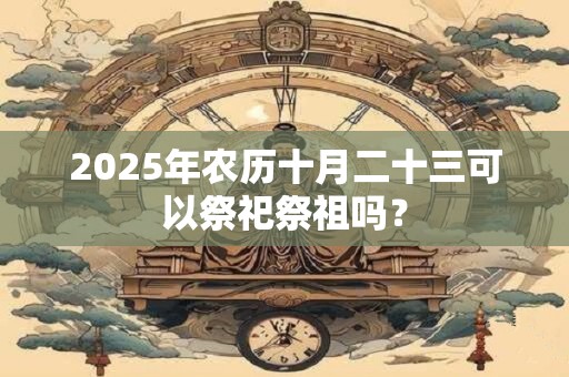 2025年农历十月二十三可以祭祀祭祖吗？
