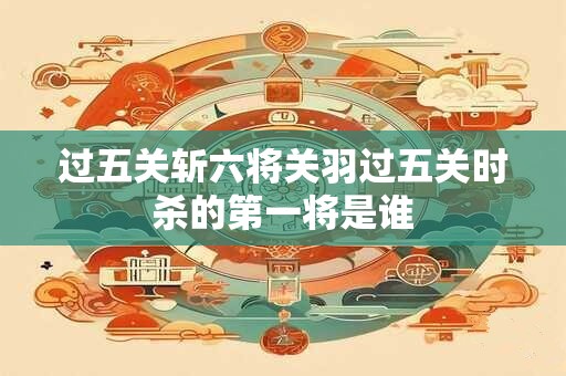 过五关斩六将关羽过五关时杀的第一将是谁