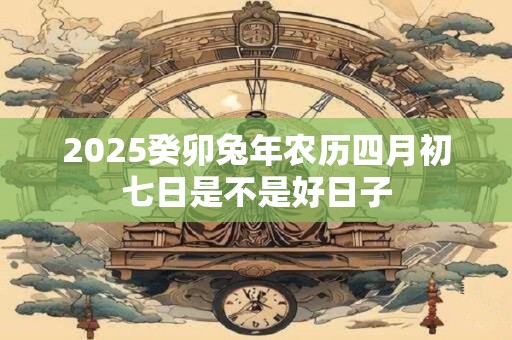 2025癸卯兔年农历四月初七日是不是好日子