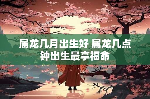 属龙几月出生好 属龙几点钟出生最享福命