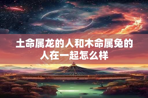 详细阅读:土命属龙的人和木命属兔的人在一起怎么样 土命属龙的人和木命属兔的人在一起怎么样