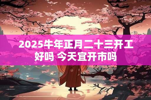 详细阅读:2025牛年正月二十三开工好吗 今天宜开市吗 2025牛年正月二十三开工好吗 今天宜开市吗