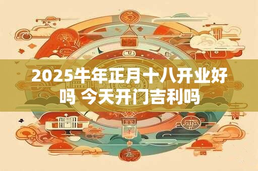 2025牛年正月十八开业好吗 今天开门吉利吗