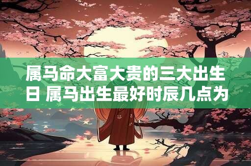 属马命大富大贵的三大出生日 属马出生最好时辰几点为最佳