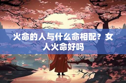 火命的人与什么命相配？女人火命好吗