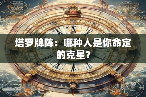 塔罗牌阵：哪种人是你命定的克星？