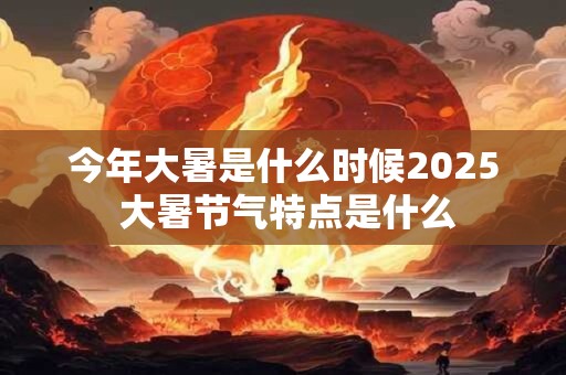 今年大暑是什么时候2025 大暑节气特点是什么