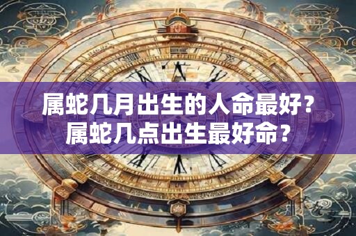 属蛇几月出生的人命最好？属蛇几点出生最好命？