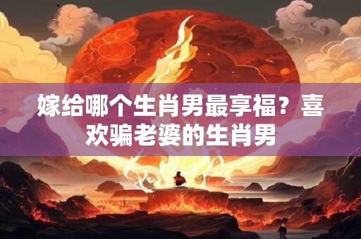 嫁给哪个生肖男最享福？喜欢骗老婆的生肖男