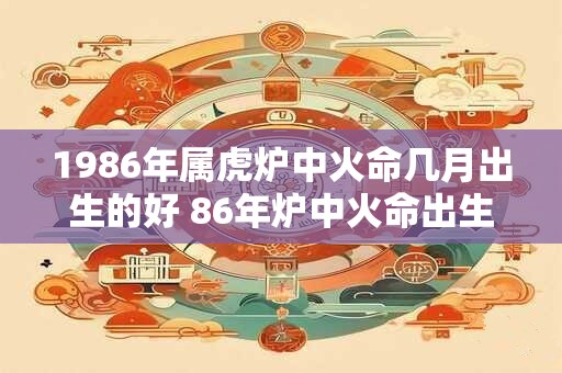 1986年属虎炉中火命几月出生的好 86年炉中火命出生时辰命运
