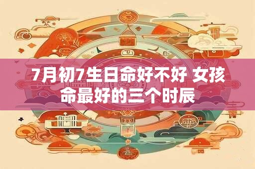 7月初7生日命好不好 女孩命最好的三个时辰