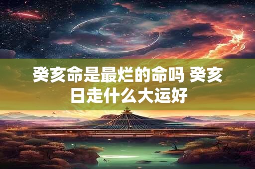 癸亥命是最烂的命吗 癸亥日走什么大运好