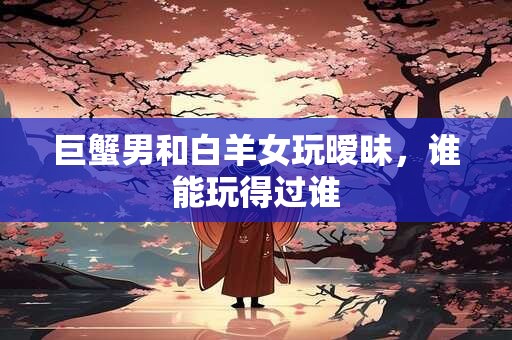 巨蟹男和白羊女玩暧昧，谁能玩得过谁