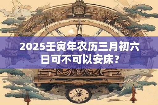 详细阅读:2025壬寅年农历三月初六日可不可以安床? 2025壬寅年农历三月初六日可不可以安床?