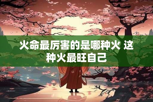 火命最厉害的是哪种火 这种火最旺自己
