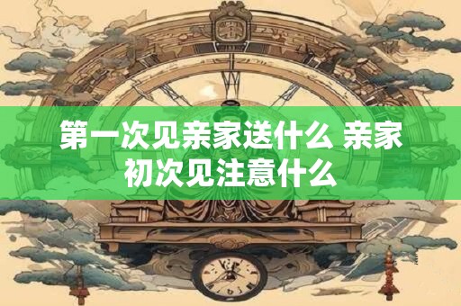 第一次见亲家送什么 亲家初次见注意什么
