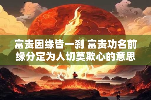 富贵因缘皆一刹 富贵功名前缘分定为人切莫欺心的意思
