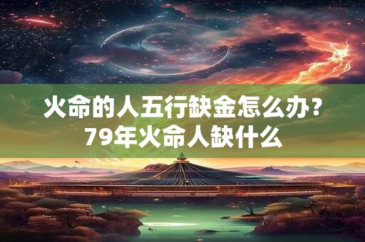 火命的人五行缺金怎么办？79年火命人缺什么