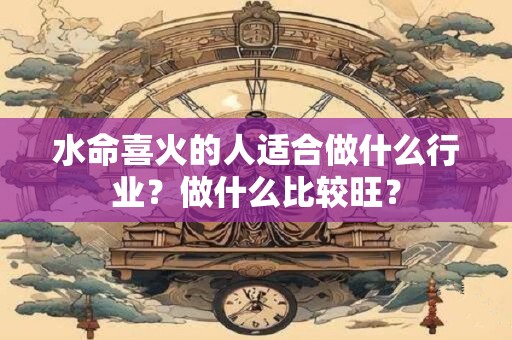 水命喜火的人适合做什么行业？做什么比较旺？