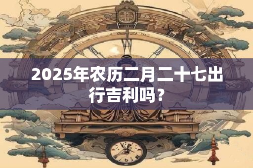 详细阅读:2025年农历二月二十七出行吉利吗? 2025年农历二月二十七出行吉利吗?