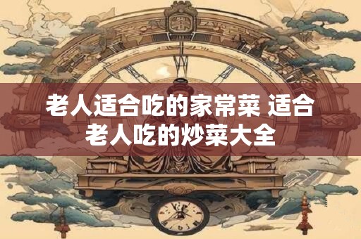 老人适合吃的家常菜 适合老人吃的炒菜大全
