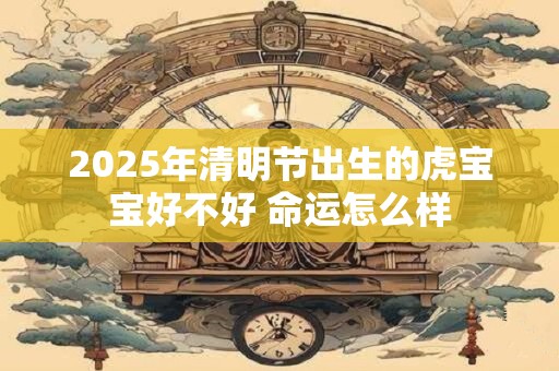 2025年清明节出生的虎宝宝好不好 命运怎么样