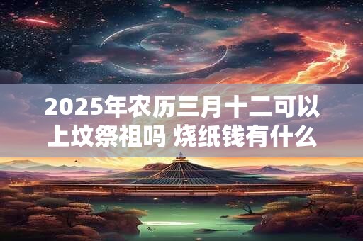 2025年农历三月十二可以上坟祭祖吗 烧纸钱有什么讲究