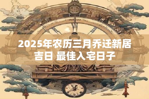 2025年农历三月乔迁新居吉日 最佳入宅日子