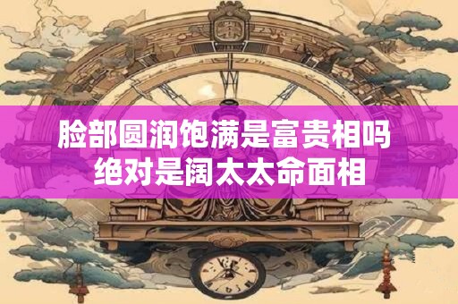 脸部圆润饱满是富贵相吗 绝对是阔太太命面相