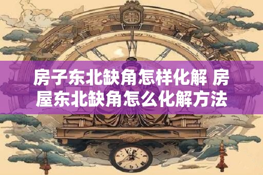 房子东北缺角怎样化解 房屋东北缺角怎么化解方法