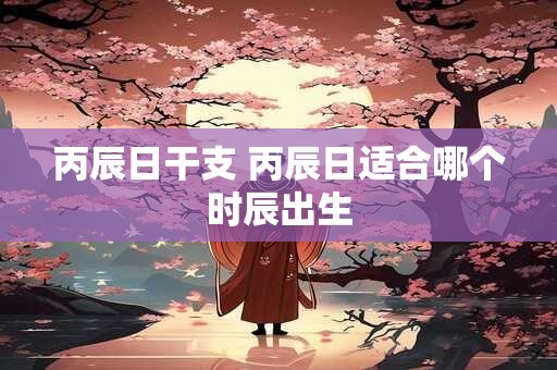 丙辰日干支 丙辰日适合哪个时辰出生