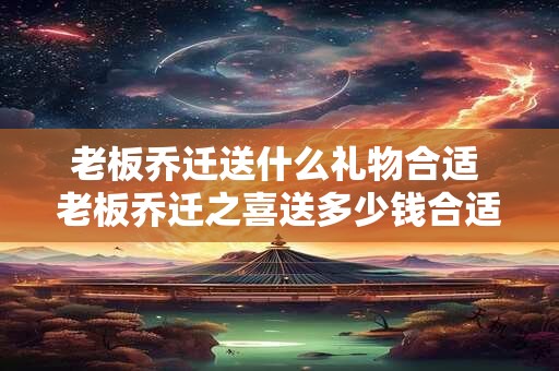 老板乔迁送什么礼物合适 老板乔迁之喜送多少钱合适