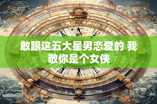 敢跟这五大星男恋爱的 我敬你是个女侠